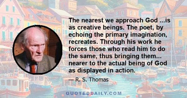 The nearest we approach God ...is as creative beings. The poet, by echoing the primary imagination, recreates. Through his work he forces those who read him to do the same, thus bringing them... nearer to the actual