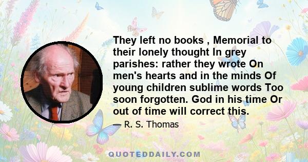 They left no books , Memorial to their lonely thought In grey parishes: rather they wrote On men's hearts and in the minds Of young children sublime words Too soon forgotten. God in his time Or out of time will correct