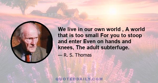 We live in our own world , A world that is too small For you to stoop and enter Even on hands and knees, The adult subterfuge.