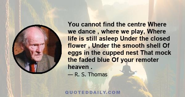 You cannot find the centre Where we dance , where we play, Where life is still asleep Under the closed flower , Under the smooth shell Of eggs in the cupped nest That mock the faded blue Of your remoter heaven .