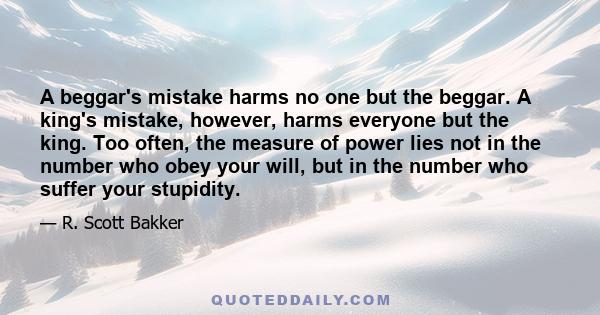 A beggar's mistake harms no one but the beggar. A king's mistake, however, harms everyone but the king. Too often, the measure of power lies not in the number who obey your will, but in the number who suffer your