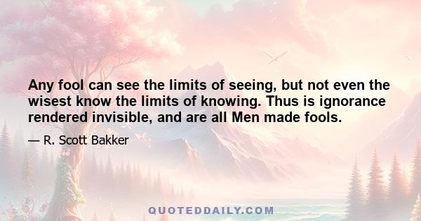 Any fool can see the limits of seeing, but not even the wisest know the limits of knowing. Thus is ignorance rendered invisible, and are all Men made fools.