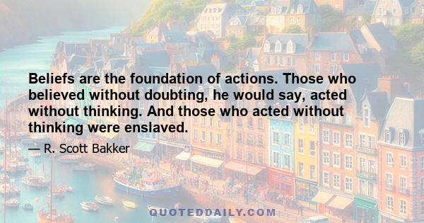 Beliefs are the foundation of actions. Those who believed without doubting, he would say, acted without thinking. And those who acted without thinking were enslaved.