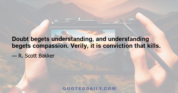 Doubt begets understanding, and understanding begets compassion. Verily, it is conviction that kills.