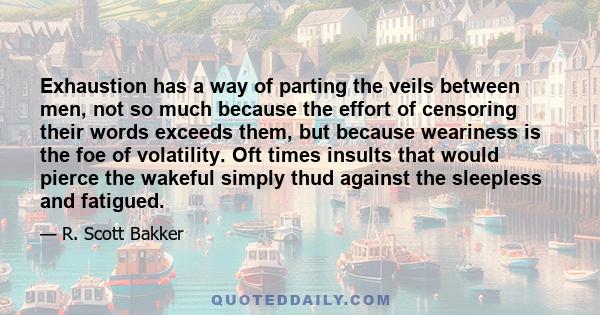 Exhaustion has a way of parting the veils between men, not so much because the effort of censoring their words exceeds them, but because weariness is the foe of volatility. Oft times insults that would pierce the