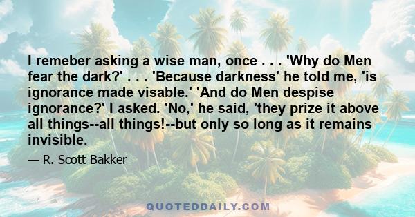 I remeber asking a wise man, once . . . 'Why do Men fear the dark?' . . . 'Because darkness' he told me, 'is ignorance made visable.' 'And do Men despise ignorance?' I asked. 'No,' he said, 'they prize it above all