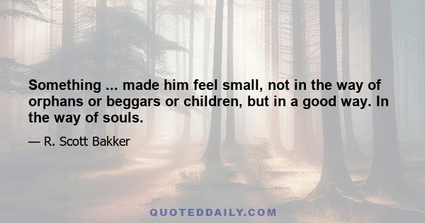 Something ... made him feel small, not in the way of orphans or beggars or children, but in a good way. In the way of souls.