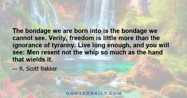 The bondage we are born into is the bondage we cannot see. Verily, freedom is little more than the ignorance of tyranny. Live long enough, and you will see: Men resent not the whip so much as the hand that wields it.