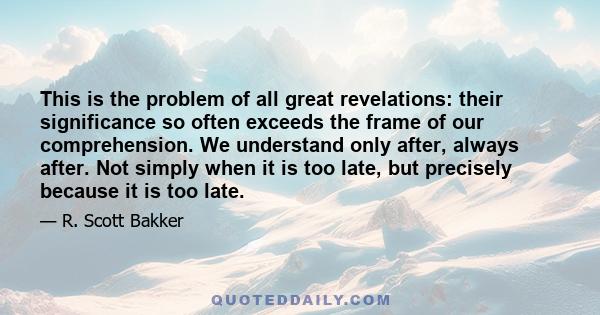 This is the problem of all great revelations: their significance so often exceeds the frame of our comprehension. We understand only after, always after. Not simply when it is too late, but precisely because it is too