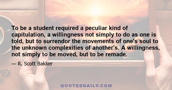 To be a student required a peculiar kind of capitulation, a willingness not simply to do as one is told, but to surrendor the movements of one's soul to the unknown complexities of another's. A willingness, not simply