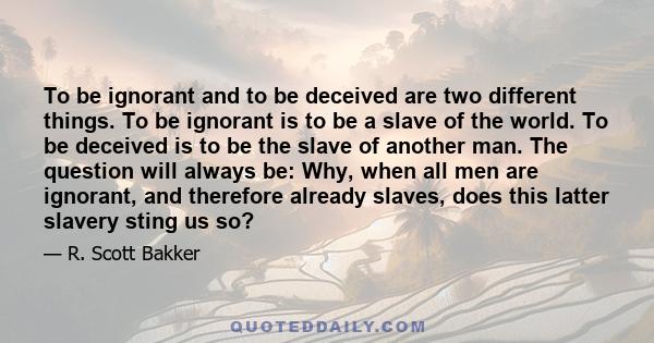 To be ignorant and to be deceived are two different things. To be ignorant is to be a slave of the world. To be deceived is to be the slave of another man. The question will always be: Why, when all men are ignorant,