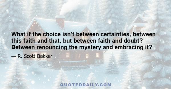 What if the choice isn’t between certainties, between this faith and that, but between faith and doubt? Between renouncing the mystery and embracing it?