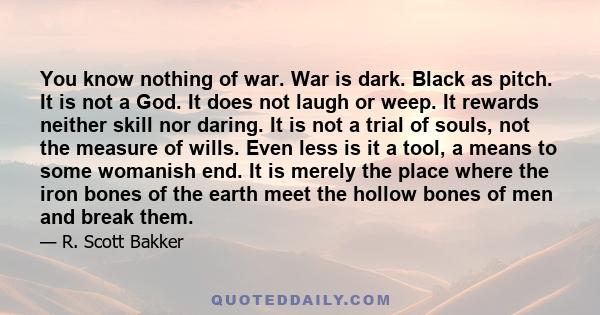 You know nothing of war. War is dark. Black as pitch. It is not a God. It does not laugh or weep. It rewards neither skill nor daring. It is not a trial of souls, not the measure of wills. Even less is it a tool, a