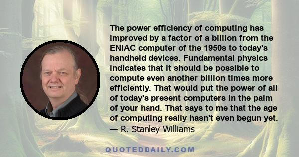 The power efficiency of computing has improved by a factor of a billion from the ENIAC computer of the 1950s to today's handheld devices. Fundamental physics indicates that it should be possible to compute even another