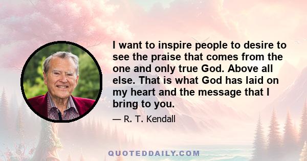 I want to inspire people to desire to see the praise that comes from the one and only true God. Above all else. That is what God has laid on my heart and the message that I bring to you.