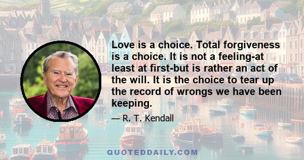 Love is a choice. Total forgiveness is a choice. It is not a feeling-at least at first-but is rather an act of the will. It is the choice to tear up the record of wrongs we have been keeping.