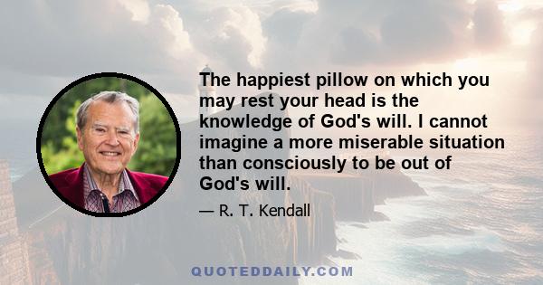 The happiest pillow on which you may rest your head is the knowledge of God's will. I cannot imagine a more miserable situation than consciously to be out of God's will.