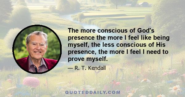 The more conscious of God's presence the more I feel like being myself, the less conscious of His presence, the more I feel I need to prove myself.