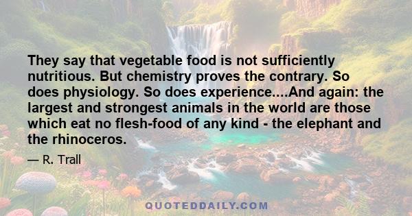 They say that vegetable food is not sufficiently nutritious. But chemistry proves the contrary. So does physiology. So does experience....And again: the largest and strongest animals in the world are those which eat no