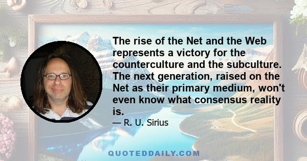 The rise of the Net and the Web represents a victory for the counterculture and the subculture. The next generation, raised on the Net as their primary medium, won't even know what consensus reality is.