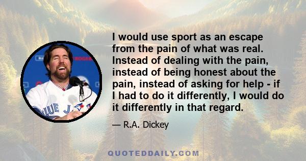 I would use sport as an escape from the pain of what was real. Instead of dealing with the pain, instead of being honest about the pain, instead of asking for help - if I had to do it differently, I would do it