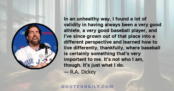 In an unhealthy way, I found a lot of validity in having always been a very good athlete, a very good baseball player, and I've since grown out of that place into a different perspective and learned how to live