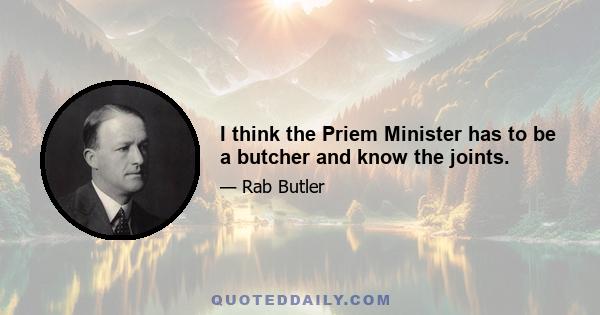 I think the Priem Minister has to be a butcher and know the joints.