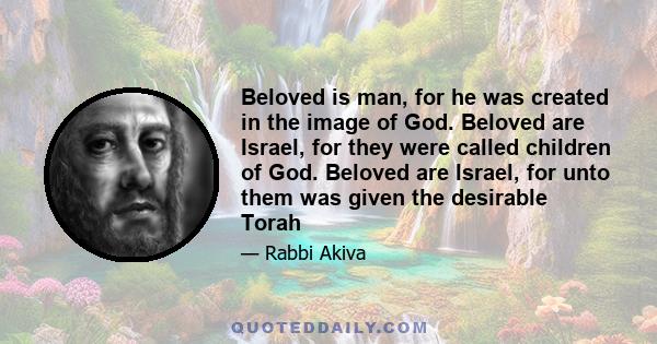 Beloved is man, for he was created in the image of God. Beloved are Israel, for they were called children of God. Beloved are Israel, for unto them was given the desirable Torah