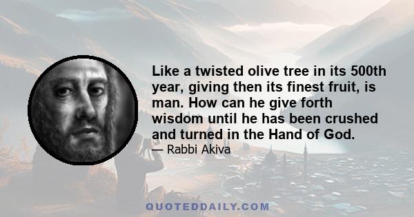 Like a twisted olive tree in its 500th year, giving then its finest fruit, is man. How can he give forth wisdom until he has been crushed and turned in the Hand of God.