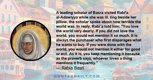 A leading scholar of Basra visited Rabi'a al-Adawiyya while she was ill. ting beside her pillow, the scholar spoke about how terrible the world was. In reply, Rabi`a told him: You love the world very dearly. If you did