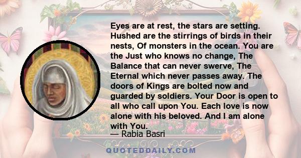 Eyes are at rest, the stars are setting. Hushed are the stirrings of birds in their nests, Of monsters in the ocean. You are the Just who knows no change, The Balance that can never swerve, The Eternal which never