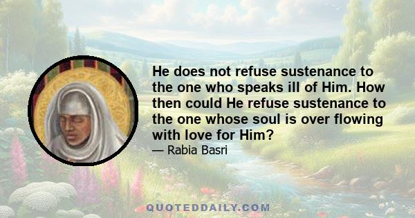 He does not refuse sustenance to the one who speaks ill of Him. How then could He refuse sustenance to the one whose soul is over flowing with love for Him?