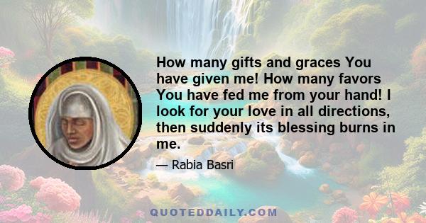 How many gifts and graces You have given me! How many favors You have fed me from your hand! I look for your love in all directions, then suddenly its blessing burns in me.