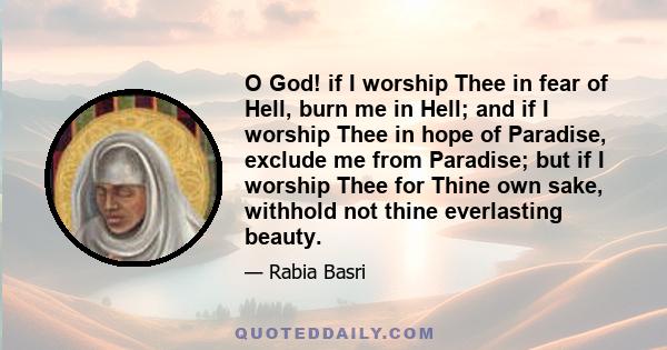 O God! if I worship Thee in fear of Hell, burn me in Hell; and if I worship Thee in hope of Paradise, exclude me from Paradise; but if I worship Thee for Thine own sake, withhold not thine everlasting beauty.