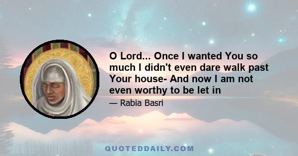 O Lord... Once I wanted You so much I didn't even dare walk past Your house- And now I am not even worthy to be let in