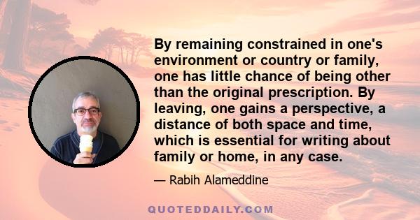 By remaining constrained in one's environment or country or family, one has little chance of being other than the original prescription. By leaving, one gains a perspective, a distance of both space and time, which is