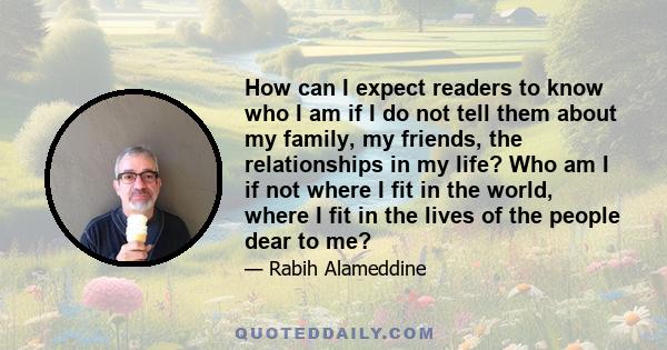 How can I expect readers to know who I am if I do not tell them about my family, my friends, the relationships in my life? Who am I if not where I fit in the world, where I fit in the lives of the people dear to me?