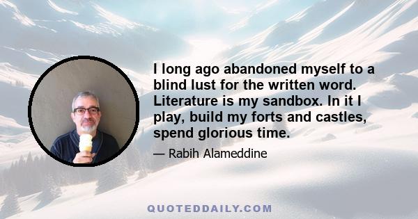 I long ago abandoned myself to a blind lust for the written word. Literature is my sandbox. In it I play, build my forts and castles, spend glorious time.