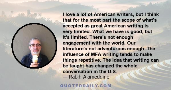 I love a lot of American writers, but I think that for the most part the scope of what's accepted as great American writing is very limited. What we have is good, but it's limited. There's not enough engagement with the 