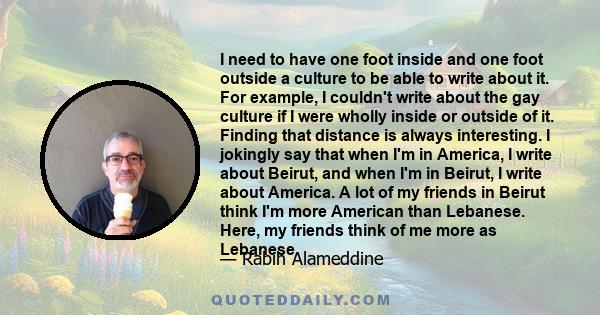 I need to have one foot inside and one foot outside a culture to be able to write about it. For example, I couldn't write about the gay culture if I were wholly inside or outside of it. Finding that distance is always