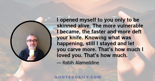 I opened myself to you only to be skinned alive. The more vulnerable I became, the faster and more deft your knife. Knowing what was happening, still I stayed and let you carve more. That's how much I loved you. That's