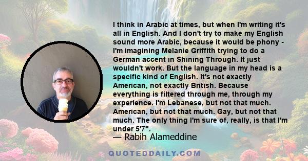 I think in Arabic at times, but when I'm writing it's all in English. And I don't try to make my English sound more Arabic, because it would be phony - I'm imagining Melanie Griffith trying to do a German accent in