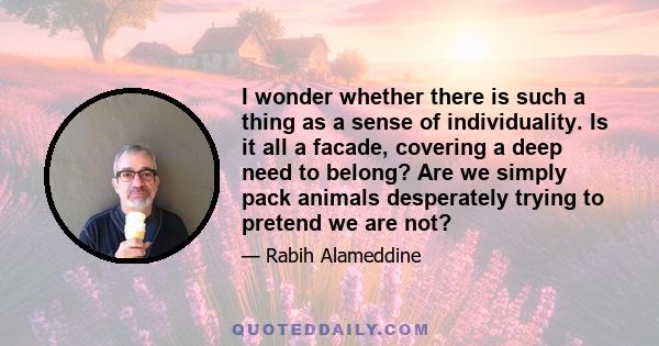 I wonder whether there is such a thing as a sense of individuality. Is it all a facade, covering a deep need to belong? Are we simply pack animals desperately trying to pretend we are not?