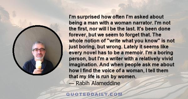 I'm surprised how often I'm asked about being a man with a woman narrator. I'm not the first, nor will I be the last. It's been done forever, but we seem to forget that. The whole notion of write what you know is not