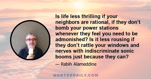 Is life less thrilling if your neighbors are rational, if they don’t bomb your power stations whenever they feel you need to be admonished? Is it less rousing if they don’t rattle your windows and nerves with