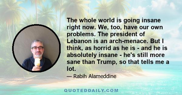 The whole world is going insane right now. We, too, have our own problems. The president of Lebanon is an arch-menace. But I think, as horrid as he is - and he is absolutely insane - he's still more sane than Trump, so