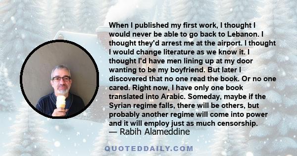 When I published my first work, I thought I would never be able to go back to Lebanon. I thought they'd arrest me at the airport. I thought I would change literature as we know it. I thought I'd have men lining up at my 