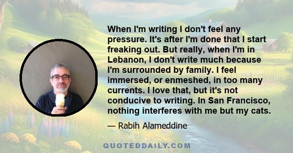 When I'm writing I don't feel any pressure. It's after I'm done that I start freaking out. But really, when I'm in Lebanon, I don't write much because I'm surrounded by family. I feel immersed, or enmeshed, in too many