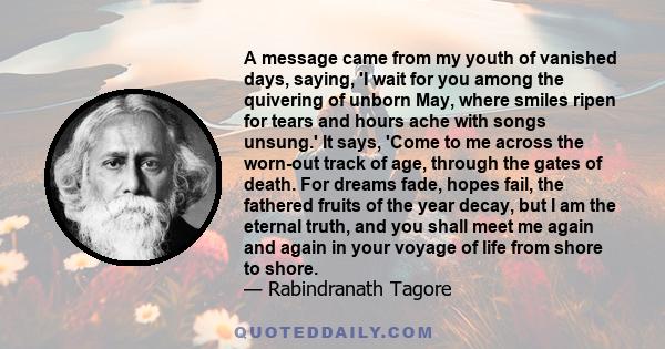 A message came from my youth of vanished days, saying, 'I wait for you among the quivering of unborn May, where smiles ripen for tears and hours ache with songs unsung.' It says, 'Come to me across the worn-out track of 