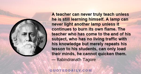 A teacher can never truly teach unless he is still learning himself. A lamp can never light another lamp unless it continues to burn its own flame. The teacher who has come to the end of his subject, who has no living